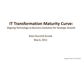 IT Transformation Maturity Curve:Aligning Technology to Business Evolution for Strategic Growth Eliot Churchill Arnold May 6, 2011 Copyright © Eliot C. Arnold, 2011 