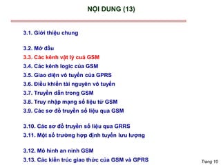 Trang 10
NỘI DUNG (13)
3.1. Giới thiệu chung
3.2. Mở đầu
3.3. Các kênh vật lý cuả GSM
3.4. Các kênh logic của GSM
3.5. Giao diện vô tuyến của GPRS
3.6. Điều khiển tài nguyên vô tuyến
3.7. Truyền dẫn trong GSM
3.8. Truy nhập mạng số liệu từ GSM
3.9. Các sơ đồ truyền số liệu qua GSM
3.10. Các sơ đồ truyền số liệu qua GRRS
3.11. Một số trường hợp định tuyến lưu lượng
3.12. Mô hình an ninh GSM
3.13. Các kiến trúc giao thức của GSM và GPRS
 