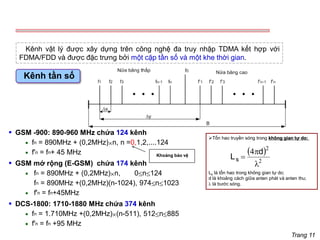 Trang 11
Kênh vật lý được xây dựng trên công nghệ đa truy nhập TDMA kết hợp với
FDMA/FDD và được đặc trưng bởi một cặp tần số và một khe thời gian.
Kênh tần số
▪ GSM -900: 890-960 MHz chứa 124 kênh
• fn = 890MHz + (0,2MHz)n, n =0,1,2,....124
• f'n = fn+ 45 MHz
▪ GSM mở rộng (E-GSM) chứa 174 kênh
• fn = 890MHz + (0,2MHz)n, 0n124
fn = 890MHz +(0,2MHz)(n-1024), 974n1023
• f'n = fn+45MHz
▪ DCS-1800: 1710-1880 MHz chứa 374 kênh
• fn = 1.710MHz +(0,2MHz)(n-511), 512n885
• f'n = fn +95 MHz
➢Tổn hao truyền sóng trong không gian tự do:
( )
2
2
4


=
d
Ls
Ls là tổn hao trong không gian tự do;
d là khoảng cách giữa anten phát và anten thu;
 là bước sóng.
Khoảng bảo vệ
 