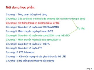 Trang 2
Nội dung học phần:
Chương 1: Tổng quan thông tin di động
Chương 2: Các sơ đồ xử lý tín hiệu đa phương tiện và dịch vụ trong di động
Chương 3: Hệ thống thông tin di động GSM/ GPRS
Chương 4: Giao diện vô tuyến của WCDMA UMTS
Chương 5: Miền chuyển mạch gói của UMTS
Chương 6: Giao diện vô tuyến của cdma2000 1x và 1xEVDO
Chương 7: Miền chuyển mạch gói của cdma2000 1x
Chương 8: Giao diện vô tuyến 3G+ HSPA
Chương 9: Giao diện vô tuyến LTE
Chương 10: LTE Advanced
Chương 11: Kiến trúc mạng và các giao thức của 4G LTE
Chương 12: Hệ thống khai thác và bảo dưỡng
Tự đọc
 