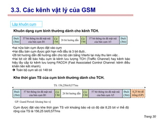 Trang 30
Lập khuôn cụm
57 bit thông tin đã mật mã
của bán cụm B1
57 bit thông tin đã mật mã
của bán cụm A5
26 bit hướng dẫn
Cờ
1 bit
Đuôi
(3bit)
Đuôi
(3bit)
Cờ
1 bit
57 bit thông tin đã mật mã
của bán cụm B1
57 bit thông tin đã mật mã
của bán cụm A5
26 bit hướng dẫn
Cờ
1 bit
Đuôi
(3bit)
Đuôi
(3bit)
Cờ
1 bit
8,25 bit để
trống (GP)
GP: Guard Period: khoảng bảo vệ
TS: 156,25bit/0,577ms
Khuôn dạng cụm bình thường dành cho kênh TCH.
Khe thời gian TS của cụm bình thường dành cho TCH.
•hai nửa bán cụm được đặt vào cụm
•Hai đầu bán cụm được giới hạn mỗi đầu là 3 bit đuôi..
•26 bit hướng dẫn để hướng dẫn cho bộ cân bằng Viterbi tại máy thu làm việc .
•Hai bit cờ để báo hiệu cụm là kênh lưu lượng TCH (Traffic Channel) hay kênh báo
hiệu lấy cắp từ kênh lưu lượng FACCH (Fast Associated Control Channel: kênh điều
khiển liên kết nhanh).
➔ Toàn bộ cụm sẽ có 148 bit
Cụm được đặt vào khe thời gian TS với khoảng bảo vệ có độ dài 8,25 bit vì thế độ
rộng của TS là 156,25 bit/0,577ms
3.3. Các kênh vật lý của GSM
 