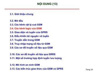 Trang 34
NỘI DUNG (13)
3.1. Giới thiệu chung
3.2. Mở đầu
3.3. Các kênh vật lý cuả GSM
3.4. Các kênh logic của GSM
3.5. Giao diện vô tuyến của GPRS
3.6. Điều khiển tài nguyên vô tuyến
3.7. Truyền dẫn trong GSM
3.8. Truy nhập mạng số liệu từ GSM
3.9. Các sơ đồ truyền số liệu qua GSM
3.10. Các sơ đồ truyền số liệu qua GRRS
3.11. Một số trường hợp định tuyến lưu lượng
3.12. Mô hình an ninh GSM
3.13. Các kiến trúc giao thức của GSM và GPRS
 