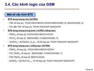 Trang 43
Một số cấu hình BTS
• BTS dung lượng nhỏ (3xTRX):
- TS0: tổ hơp (e): FCCH+SCH+BCCH+CCCH+SDCCH/4(0..3) +SACCH/C4(0..3)
- TS1 đến TS7: tổ hợp (a): TCH/F+FACCH/F+SACCH/TF.
• BTS dung lượng trung bình ( 4xTRX chẳng hạn)
- TS0/C0: tổ hợp (d): FCCH+SCH+BCCH+CCCH
- TS1/Co: tổ hợp (l): SDCCH/8(0..7)+SACCH/C8(0..7).
- 6xTS/C0 + 8xTSx3/C1,C2,C3 : 32 tổ hợp (a): TCH/F+FACCH/F+SACCH/TF
• BTS dung lượng cao ( chẳng hạn 12xTRX)
- TS0/C0: tổ hợp (d): FCCH+SCH+BCCH+CCCH
- TS1,TS3/C0: tổ hợp (l): SDCCH/8(0..7)+SACCH/C8(0..7)
- TS2,TS4/C0: tổ hợp (f): BCCH+CCCH
- 3xTS/C0 + 8xTSx11/C1-11: 91 tổ hợp (a): TCH/F+FACCH/F+SACCH/TF.
3.4. Các kênh logic của GSM
 