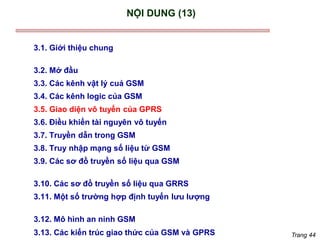 Trang 44
NỘI DUNG (13)
3.1. Giới thiệu chung
3.2. Mở đầu
3.3. Các kênh vật lý cuả GSM
3.4. Các kênh logic của GSM
3.5. Giao diện vô tuyến của GPRS
3.6. Điều khiển tài nguyên vô tuyến
3.7. Truyền dẫn trong GSM
3.8. Truy nhập mạng số liệu từ GSM
3.9. Các sơ đồ truyền số liệu qua GSM
3.10. Các sơ đồ truyền số liệu qua GRRS
3.11. Một số trường hợp định tuyến lưu lượng
3.12. Mô hình an ninh GSM
3.13. Các kiến trúc giao thức của GSM và GPRS
 