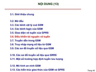 Trang 49
NỘI DUNG (13)
3.1. Giới thiệu chung
3.2. Mở đầu
3.3. Các kênh vật lý cuả GSM
3.4. Các kênh logic của GSM
3.5. Giao diện vô tuyến của GPRS
3.6. Điều khiển tài nguyên vô tuyến
3.7. Truyền dẫn trong GSM
3.8. Truy nhập mạng số liệu từ GSM
3.9. Các sơ đồ truyền số liệu qua GSM
3.10. Các sơ đồ truyền số liệu qua GRRS
3.11. Một số trường hợp định tuyến lưu lượng
3.12. Mô hình an ninh GSM
3.13. Các kiến trúc giao thức của GSM và GPRS
 