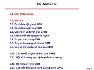 Trang 5
NỘI DUNG (13)
3.1. Giới thiệu chung
3.2. Mở đầu
3.3. Các kênh vật lý cuả GSM
3.4. Các kênh logic của GSM
3.5. Giao diện vô tuyến của GPRS
3.6. Điều khiển tài nguyên vô tuyến
3.7. Truyền dẫn trong GSM
3.8. Truy nhập mạng số liệu từ GSM
3.9. Các sơ đồ truyền số liệu qua GSM
3.10. Các sơ đồ truyền số liệu qua GRRS
3.11. Một số trường hợp định tuyến lưu lượng
3.12. Mô hình an ninh GSM
3.13. Các kiến trúc giao thức của GSM và GPRS
 