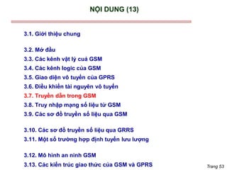 Trang 53
NỘI DUNG (13)
3.1. Giới thiệu chung
3.2. Mở đầu
3.3. Các kênh vật lý cuả GSM
3.4. Các kênh logic của GSM
3.5. Giao diện vô tuyến của GPRS
3.6. Điều khiển tài nguyên vô tuyến
3.7. Truyền dẫn trong GSM
3.8. Truy nhập mạng số liệu từ GSM
3.9. Các sơ đồ truyền số liệu qua GSM
3.10. Các sơ đồ truyền số liệu qua GRRS
3.11. Một số trường hợp định tuyến lưu lượng
3.12. Mô hình an ninh GSM
3.13. Các kiến trúc giao thức của GSM và GPRS
 