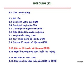 Trang 61
NỘI DUNG (13)
3.1. Giới thiệu chung
3.2. Mở đầu
3.3. Các kênh vật lý cuả GSM
3.4. Các kênh logic của GSM
3.5. Giao diện vô tuyến của GPRS
3.6. Điều khiển tài nguyên vô tuyến
3.7. Truyền dẫn trong GSM
3.8. Truy nhập mạng số liệu từ GSM
3.9. Các sơ đồ truyền số liệu qua GSM
3.10. Các sơ đồ truyền số liệu qua GRRS
3.11. Một số trường hợp định tuyến lưu lượng
3.12. Mô hình an ninh GSM
3.13. Các kiến trúc giao thức của GSM và GPRS
 