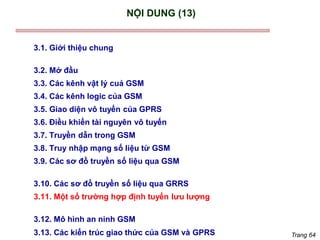 Trang 64
NỘI DUNG (13)
3.1. Giới thiệu chung
3.2. Mở đầu
3.3. Các kênh vật lý cuả GSM
3.4. Các kênh logic của GSM
3.5. Giao diện vô tuyến của GPRS
3.6. Điều khiển tài nguyên vô tuyến
3.7. Truyền dẫn trong GSM
3.8. Truy nhập mạng số liệu từ GSM
3.9. Các sơ đồ truyền số liệu qua GSM
3.10. Các sơ đồ truyền số liệu qua GRRS
3.11. Một số trường hợp định tuyến lưu lượng
3.12. Mô hình an ninh GSM
3.13. Các kiến trúc giao thức của GSM và GPRS
 