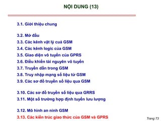 Trang 73
NỘI DUNG (13)
3.1. Giới thiệu chung
3.2. Mở đầu
3.3. Các kênh vật lý cuả GSM
3.4. Các kênh logic của GSM
3.5. Giao diện vô tuyến của GPRS
3.6. Điều khiển tài nguyên vô tuyến
3.7. Truyền dẫn trong GSM
3.8. Truy nhập mạng số liệu từ GSM
3.9. Các sơ đồ truyền số liệu qua GSM
3.10. Các sơ đồ truyền số liệu qua GRRS
3.11. Một số trường hợp định tuyến lưu lượng
3.12. Mô hình an ninh GSM
3.13. Các kiến trúc giao thức của GSM và GPRS
 