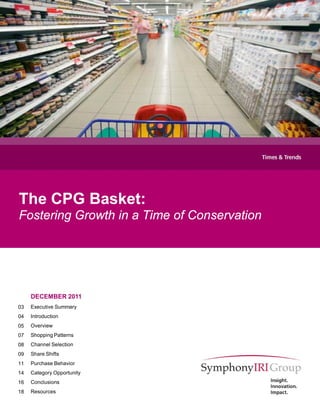 The CPG Basket:
Fostering Growth in a Time of Conservation




     DECEMBER 2011
03   Executive Summary
04   Introduction
05   Overview
07   Shopping Patterns
08   Channel Selection
09   Share Shifts
11   Purchase Behavior
14   Category Opportunity
16   Conclusions
18   Resources

                                             1
 