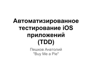 Автоматизированное
тестирование iOS
приложений
(TDD)
Пешков Анатолий
"Buy Me a Pie"
 