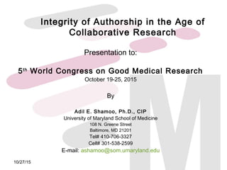 Integrity of Authorship in the Age of
Collaborative Research
Presentation to:
5th
World Congress on Good Medical Research
October 19-25, 2015
By
Adil E. Shamoo, Ph.D., CIP
University of Maryland School of Medicine
108 N. Greene Street
Baltimore, MD 21201
Tel# 410-706-3327
Cell# 301-538-2599
E-mail: ashamoo@som.umaryland.edu
10/27/15
 