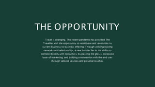 Travel is changing. The recent pandemic has provided The
Traveller with the opportunity to recalibrate and reconsider its
current business-to-business offering. Through utilising existing
networks and relationships, a new frontier lies in the ability to
connect directly with consumers; by-passing the glossy, corporate
layer of marketing, and building a connection with the end-user
through tailored services and personal touches.
THE OPPORTUNITY
 