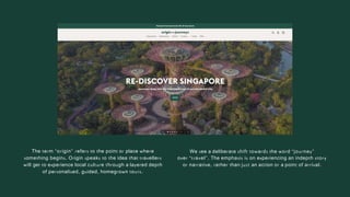 The term “origin” refers to the point or place where
something begins. Origin speaks to the idea that travellers
will get to experience local culture through a layered depth
of personalised, guided, homegrown tours.
We see a deliberate shift towards the word “journey”
over “travel”. The emphasis is on experiencing an indepth story
or narrative, rather than just an action or a point of arrival.
 