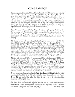 CÙNG BẠN ĐỌC
Bạn đang đọc các dòng chữ này là do chúng ta có nhân duyên văn chương
với nhau. Ban đầu tôi không có ý định phổ biến Tập Thơ Đường Tống Tuyển
Dịch vì nó không có gì đặc sắc. Tôi dịch thơ Đường như là một thú vui và là
một thử thách cho bản thân. Tôi bắt đầu gần hai mươi năm về trước khi mà
tôi còn chưa có khái niệm rõ ràng về luật của thơ Đường. Tôi tự nhủ nếu
bản dịch hay làm cho người đọc thích thú thì thật tốt, nhưng nếu không hay,
không gợi được sự chú ý thì cũng tốt vì tôi đã tìm được niềm vui trong lúc
nghiên cứu bài thơ và học hỏi thêm nhiều điều thú vị.
Bạn sẽ thấy có một số bài không đúng niêm vận mà gần giống như thơ tự do.
Đó là những bản dịch đầu tiên mà tôi không sửa đổi. Ngoài ra còn có vài
bản dịch không đúng nghĩa, khô khan, gượng ép… Nếu có bài nào chưa
hoàn chỉnh, xin bạn cứ tự nhiên viết lại vì không ai giữ bản quyền thơ
Đường.
Tôi không có tâm hồn thơ mộng để có thể nghĩ ra các ý tứ cho một bài thơ
hay. Thì đây trong hơn 50.000 bài thơ Đường cũng có trăm ngàn bài hay với
tình tiết đầy đủ. Ý thơ đã có sẵn, dàn bài cũng có sẵn, số chữ cũng đã được
ấn định. Người dịch chỉ cần điền các chữ thích hợp là có bài thơ. Nếu thích
bạn có thể dịch thử một bài thơ như tôi đã làm. Thơ dịch không thể hay bằng
nguyên tác vì thiếu cảm xúc của thi nhân. Dịch thơ Đường vừa là một thách
thức toán học cho người dịch vừa là một cách cung cấp tài liệu cho người
đọc không có sẵn nguyên tác cũng như vốn Hán ngữ để tiếp cận bài thơ.
Tập thơ này không thể đến với các bạn nếu không có nhiều người đã khuyến
khích và giúp tôi thực hiện. Trước tiên là anh Trần Tuấn Kiệt vừa là bạn
vừa là thầy đã “dạy” tôi về thơ Đường. Hai anh Võ Phá và Trần Quốc
Dũng đã đọc bản nháp từ năm 2010, giúp thống nhất các nguyên tác với
chữ phồn thể, chọn lựa các phiên âm Hán Việt, sửa chữa các chỗ dịch không
chính xác…Vợ tôi đã sửa lại các lỗi chính tả, dấu hỏi ngã và các câu văn tối
nghĩa…Tôi chân thành cám ơn tất cả mọi người đã giúp tôi.
Trong lần ấn hành này còn có anh Châu Kim Lang và Trần Đình Ánh giúp
tôi sửa các lỗi chính tả và chữ Hán. Tôi cũng chân thành cám ơn anh Phạm
Trong Lệ của Nhóm Thế Hữu Văn Đàn đã viết review và giúp sửa chữa
nhiều sai sót trong tập thơ.
Dù nhận được nhiều sự giúp đỡ như vậy, tập thơ này chắc chắn cũng còn
nhiều khiếm khuyết ngoài ý muốn. Những sơ xuất này hoàn toàn do sự thiếu
sót của tôi. Mong các bạn niệm tình góp ý. Phí Minh Tâm
 