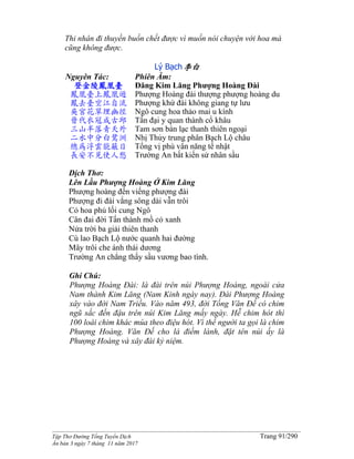 ______________________________________________________________________________________
Tập Thơ Đường Tống Tuyển Dịch Trang 91/290
Ấn bản 3 ngày 7 tháng 11 năm 2017
Thi nhân đi thuyền buồn chết được vì muốn nói chuyện với hoa mà
cũng không được.
Lý Bạch李白
Nguyên Tác:
登金陵鳳凰臺
鳳凰臺上鳳凰遊
鳳去臺空江自流
吳宮花草埋幽徑
晉代衣冠成古邱
三山半落青天外
二水中分白鷺洲
總為浮雲能蔽日
長安不見使人愁
Phiên Âm:
Đăng Kim Lăng Phượng Hoàng Đài
Phượng Hoàng đài thượng phượng hoàng du
Phượng khứ đài không giang tự lưu
Ngô cung hoa thảo mai u kính
Tấn đại y quan thành cổ khâu
Tam sơn bán lạc thanh thiên ngoại
Nhị Thủy trung phân Bạch Lộ châu
Tổng vị phù vân năng tế nhật
Trường An bất kiến sử nhân sầu
Dịch Thơ:
Lên Lầu Phượng Hoàng Ở Kim Lăng
Phượng hoàng đến viếng phượng đài
Phượng đi đài vắng sông dài vẫn trôi
Cỏ hoa phủ lối cung Ngô
Cân đai đời Tấn thành mồ cỏ xanh
Nửa trời ba giải thiên thanh
Cù lao Bạch Lộ nước quanh hai đường
Mây trôi che ánh thái dương
Trường An chẳng thấy sầu vương bao tình.
Ghi Chú:
Phượng Hoàng Đài: là đài trên núi Phượng Hoàng, ngoài cửa
Nam thành Kim Lăng (Nam Kinh ngày nay). Đài Phượng Hoàng
xây vào đời Nam Triều. Vào năm 493, đời Tống Văn Đế có chim
ngũ sắc đến đậu trên núi Kim Lăng mấy ngày. Hễ chim hót thì
100 loài chim khác múa theo điệu hót. Vì thế người ta gọi là chim
Phượng Hoàng. Văn Đế cho là điềm lành, đặt tên núi ấy là
Phượng Hoàng và xây đài kỷ niệm.
 