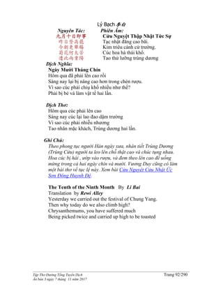 ______________________________________________________________________________________
Tập Thơ Đường Tống Tuyển Dịch Trang 92/290
Ấn bản 3 ngày 7 tháng 11 năm 2017
Lý Bạch李白
Nguyên Tác:
九月十日即事
昨日登高罷
今朝更舉觴
菊花何太苦
遭此兩重陽
Phiên Âm:
Cửu Nguyệt Thập Nhật Tức Sự
Tạc nhật đăng cao bãi.
Kim triêu cánh cử trường.
Cúc hoa hà thái khổ.
Tao thử lưỡng trùng dương
Dịch Nghĩa:
Ngày Mười Tháng Chín
Hôm qua đã phải lên cao rồi
Sáng nay lại bị nâng cao hơn trong chén rượu.
Vì sao cúc phải chiụ khổ nhiều như thế?
Phải bị bẻ và làm vật tế hai lần.
Dịch Thơ:
Hôm qua cúc phải lên cao
Sáng nay cúc lại lao đao dặm trường
Vì sao cúc phải nhiễu nhương
Tao nhân mặc khách, Trùng dương hai lần.
Ghi Chú:
Theo phong tục người Hán ngày xưa, nhân tiết Trùng Dương
(Trùng Cửu) người ta leo lên chỗ thật cao và chúc tụng nhau.
Hoa cúc bị hái , ướp vào rượu, và đem theo lên cao để uống
mừng trong cả hai ngày chín và mười. Vương Duy cũng có làm
một bài thơ về tục lệ này. Xem bài Cửu Nguyệt Cửu Nhật Ức
Sơn Đông Huynh Đệ.
The Tenth of the Ninth Month By Li Bai
Translation by Rewi Alley
Yesterday we carried out the festival of Chung Yang.
Then why today do we also climb high?
Chrysanthemums, you have suffered much
Being picked twice and carried up high to be toasted
 