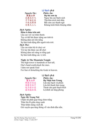 ______________________________________________________________________________________
Tập Thơ Đường Tống Tuyển Dịch Trang 93/290
Ấn bản 3 ngày 7 tháng 11 năm 2017
Lý Bạch李白
Nguyên Tác:
夜宿山寺
危樓高百尺
手可摘星辰
不敢高聲語
恐驚天上人
Phiên Âm:
Dạ túc sơn tự
Nguy lâu cao bách xích
Thủ khả trích tinh thần
Bất cảm cao thanh ngữ
Khủng kinh thiên thượng nhân
Dịch Nghĩa:
Đêm ở chùa trên núi
Lầu cao vòi vọi trăm thước
Tay có thể hái được trăng sao tinh tú
Không dám nói lớn tiếng
Sợ làm kinh động đến người trên trời.
Dịch Thơ:
Lầu cao trăm bộ tít chơi vơi
Vói tay hái được sao dễ chơi
Không dám nói năng to tiếng quá
Sợ làm kinh động các vị trời.
Night At The Mountain Temple
The high tower is hundreds of feet tall,
One's hand could pluck the stars.
I dare not speak loud
For fear of disturbing the Gods in heaven.
Lý Bạch李白
Nguyên Tác:
夏日山中
懶搖白羽扇
裸體青林中
脫巾掛石壁
露頂灑松風
Phiên Âm:
Hạ Nhật Sơn Trung
Lãn dao bạch vũ phiến
Lõa thể thanh lâm trung
Thoát cân quải thạch bích
Lộ đỉnh sái tùng phong
Dịch Nghĩa:
Ngày Hè Trong Núi
Chậm rãi phất quạt lông chim trắng
Thân lõa lồ giữa rừng xanh
Tháo khăn máng vách đá
Gió xuyên qua tàng thông vỗ vào đỉnh đầu trần.
 