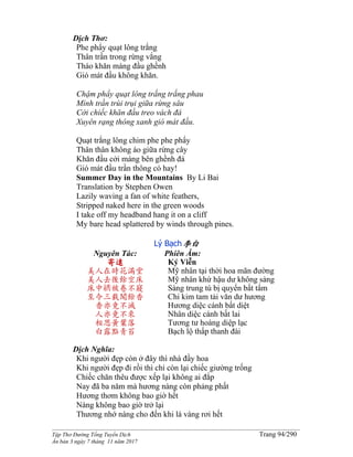 ______________________________________________________________________________________
Tập Thơ Đường Tống Tuyển Dịch Trang 94/290
Ấn bản 3 ngày 7 tháng 11 năm 2017
Dịch Thơ:
Phe phẩy quạt lông trắng
Thân trần trong rừng vắng
Tháo khăn máng đầu ghềnh
Gió mát đầu không khăn.
Chậm phẩy quạt lông trắng trắng phau
Mình trần trùi trụi giữa rừng sâu
Cởi chiếc khăn đầu treo vách đá
Xuyên rạng thông xanh gió mát đầu.
Quạt trắng lông chim phe phe phẩy
Thân thân không áo giữa rừng cây
Khăn đầu cởi máng bên ghềnh đá
Gió mát đầu trần thông có hay!
Summer Day in the Mountains By Li Bai
Translation by Stephen Owen
Lazily waving a fan of white feathers,
Stripped naked here in the green woods
I take off my headband hang it on a cliff
My bare head splattered by winds through pines.
Lý Bạch李白
Nguyên Tác:
寄遠
美人在時花滿堂
美人去後餘空床
床中綉被卷不寢
至今三載聞餘香
香亦竟不滅
人亦竟不來
相思黃葉落
白露點青苔
Phiên Âm:
Ký Viễn
Mỹ nhân tại thời hoa mãn đường
Mỹ nhân khứ hậu dư không sàng
Sàng trung tú bị quyển bất tẩm
Chi kim tam tải văn dư hương
Hương diệc cánh bất diệt
Nhân diệc cánh bất lai
Tương tư hoàng diệp lạc
Bạch lộ thấp thanh đài
Dịch Nghĩa:
Khi người đẹp còn ở đây thì nhà đầy hoa
Khi người đẹp đi rồi thì chỉ còn lại chiếc giường trống
Chiếc chăn thêu được xếp lại không ai đắp
Nay đã ba năm mà hương nàng còn phảng phất
Hương thơm không bao giờ hết
Nàng không bao giờ trở lại
Thương nhớ nàng cho đến khi lá vàng rơi hết
 