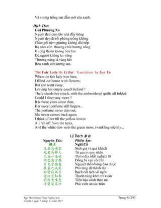 ______________________________________________________________________________________
Tập Thơ Đường Tống Tuyển Dịch Trang 95/290
Ấn bản 3 ngày 7 tháng 11 năm 2017
Và sương trắng tan đẫm ướt rêu xanh.
Dịch Thơ:
Gửi Phương Xa
Người đẹp còn đây nhà đầy bông
Người đẹp đi rồi phòng trống không
Chăn gối nệm giường không đổi nếp
Ba năm còn thoảng chút hương nồng
Hương thơm không tiêu tán
Dù người không lai vãng
Thương nàng lá vàng hết
Rêu xanh ướt sương tan.
The Fair Lady By Li Bai Translation by Sun Yu
When the fair lady was here,
I filled our house with flowers;
But she went away,
Leaving her empty couch behind !
There stands her couch, with the embroidered quilts all folded.
Could I sleep any more ?
It is three years since then;
Her sweet perfume still lingers...
The perfume never dies out;
She never comes back again.
I think of her till the yellow leaves
All fall off from the trees,
And the white dew wets the green moss, twinkling silently...
Lý Bạch李白
Nguyên Tác:
擬古
生者為過客
死者為歸人
天地一逆旅
同悲萬古塵
月兔空搗藥
扶桑已成薪
白骨寂無言
青松豈知春
前後更嘆息
浮榮安足珍
Phiên Âm:
Nghĩ Cổ
Sinh giả vi quá khách
Tử giả vi quy nhân
Thiên địa nhất nghịch lữ
Đồng bi vạn cổ trần
Nguyệt thố không đảo dược
Phù tang dĩ thành tân
Bạch cốt tịch vô ngôn
Thanh tùng khởi tri xuân
Tiền hậu cánh thán ức
Phù vinh an túc trân
 
