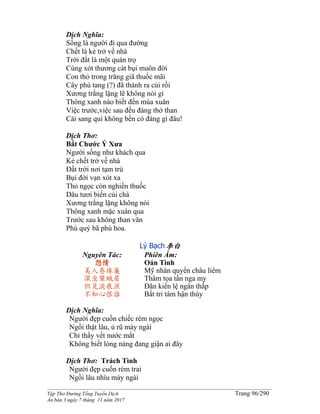 ______________________________________________________________________________________
Tập Thơ Đường Tống Tuyển Dịch Trang 96/290
Ấn bản 3 ngày 7 tháng 11 năm 2017
Dịch Nghĩa:
Sống là người đi qua đường
Chết là kẻ trở về nhà
Trời đất là một quán trọ
Cùng xót thương cát bụi muôn đời
Con thỏ trong trăng giã thuốc mãi
Cây phù tang (?) đã thành ra củi rồi
Xương trắng lặng lẽ không nói gì
Thông xanh nào biết đến mùa xuân
Việc trước,việc sau đều đáng thở than
Cái sang quí không bền có đáng gì đâu!
Dịch Thơ:
Bắt Chước Ý Xưa
Người sống như khách qua
Kẻ chết trở về nhà
Đất trời nơi tạm trú
Bụi đời vạn xót xa
Thỏ ngọc còn nghiền thuốc
Dâu tươi biến củi chà
Xương trắng lặng không nói
Thông xanh mặc xuân qua
Trước sau không than vãn
Phú quý bã phù hoa.
Lý Bạch李白
Nguyên Tác:
怨情
美人卷珠簾
深坐顰蛾眉
但見淚痕濕
不知心恨誰
Phiên Âm:
Oán Tình
Mỹ nhân quyển châu liêm
Thâm tọa tần nga my
Đãn kiến lệ ngân thấp
Bất tri tâm hận thùy
Dịch Nghĩa:
Người đẹp cuốn chiếc rèm ngọc
Ngồi thật lâu, ủ rũ mày ngài
Chỉ thấy vết nước mắt
Không biết lòng nàng đang giận ai đây
Dịch Thơ: Trách Tình
Người đẹp cuốn rèm trai
Ngồi lâu nhíu mày ngài
 
