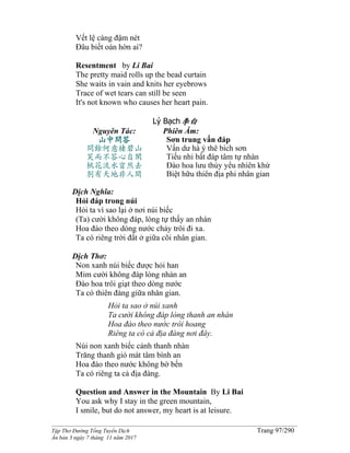______________________________________________________________________________________
Tập Thơ Đường Tống Tuyển Dịch Trang 97/290
Ấn bản 3 ngày 7 tháng 11 năm 2017
Vết lệ càng đậm nét
Ðâu biết oán hờn ai?
Resentment by Li Bai
The pretty maid rolls up the bead curtain
She waits in vain and knits her eyebrows
Trace of wet tears can still be seen
It's not known who causes her heart pain.
Lý Bạch李白
Nguyên Tác:
山中問答
問餘何意棲碧山
笑而不答心自閑
桃花流水窅然去
別有天地非人間
Phiên Âm:
Sơn trung vấn đáp
Vấn dư hà ý thê bích sơn
Tiếu nhi bất đáp tâm tự nhàn
Đào hoa lưu thủy yểu nhiên khứ
Biệt hữu thiên địa phi nhân gian
Dịch Nghĩa:
Hỏi đáp trong núi
Hỏi ta vì sao lại ở nơi núi biếc
(Ta) cười không đáp, lòng tự thấy an nhàn
Hoa đào theo dòng nước chảy trôi đi xa.
Ta có riêng trời đất ở giữa cõi nhân gian.
Dịch Thơ:
Non xanh núi biếc được hỏi han
Mỉm cười không đáp lòng nhàn an
Ðào hoa trôi giạt theo dòng nước
Ta có thiên đàng giữa nhân gian.
Hỏi ta sao ở núi xanh
Ta cười không đáp lòng thanh an nhàn
Hoa đào theo nước trôi hoang
Riêng ta có cả địa đàng nơi đây.
Núi non xanh biếc cảnh thanh nhàn
Trăng thanh gió mát tâm bình an
Hoa đào theo nước không bờ bến
Ta có riêng ta cả địa đàng.
Question and Answer in the Mountain By Li Bai
You ask why I stay in the green mountain,
I smile, but do not answer, my heart is at leisure.
 