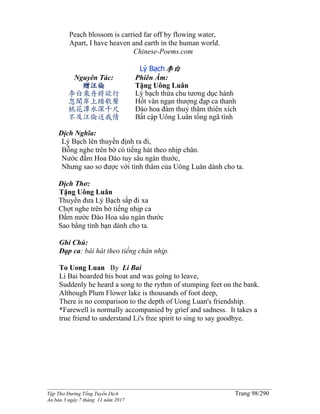 ______________________________________________________________________________________
Tập Thơ Đường Tống Tuyển Dịch Trang 98/290
Ấn bản 3 ngày 7 tháng 11 năm 2017
Peach blossom is carried far off by flowing water,
Apart, I have heaven and earth in the human world.
Chinese-Poems.com
Lý Bạch李白
Nguyên Tác:
贈汪倫
李白乘舟將欲行
忽聞岸上踏歌聲
桃花潭水深千尺
不及汪倫送我情
Phiên Âm:
Tặng Uông Luân
Lý bạch thừa chu tương dục hành
Hốt văn ngạn thượng đạp ca thanh
Đào hoa đàm thuỷ thâm thiên xích
Bất cập Uông Luân tống ngã tình
Dịch Nghĩa:
Lý Bạch lên thuyền định ra đi,
Bỗng nghe trên bờ có tiếng hát theo nhịp chân.
Nước đầm Hoa Đào tuy sâu ngàn thước,
Nhưng sao so được với tình thâm của Uông Luân dành cho ta.
Dịch Thơ:
Tặng Uông Luân
Thuyền đưa Lý Bạch sắp đi xa
Chợt nghe trên bờ tiếng nhịp ca
Ðầm nước Ðào Hoa sâu ngàn thước
Sao bằng tình bạn dành cho ta.
Ghi Chú:
Đạp ca: bài hát theo tiếng chân nhịp.
To Uong Luan By Li Bai
Li Bai boarded his boat and was going to leave,
Suddenly he heard a song to the rythm of stumping feet on the bank.
Although Plum Flower lake is thousands of foot deep,
There is no comparison to the depth of Uong Luan's friendship.
*Farewell is normally accompanied by grief and sadness. It takes a
true friend to understand Li's free spirit to sing to say goodbye.
 