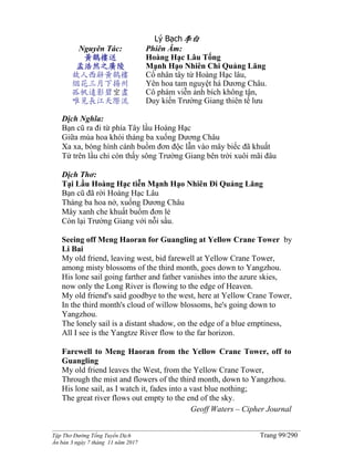 ______________________________________________________________________________________
Tập Thơ Đường Tống Tuyển Dịch Trang 99/290
Ấn bản 3 ngày 7 tháng 11 năm 2017
Lý Bạch李白
Nguyên Tác:
黃鶴樓送
孟浩然之廣陵
故人西辭黃鶴樓
烟花三月下揚州
孤帆遠影碧空盡
唯見長江天際流
Phiên Âm:
Hoàng Hạc Lâu Tống
Mạnh Hạo Nhiên Chi Quảng Lăng
Cố nhân tây từ Hoàng Hạc lâu,
Yên hoa tam nguyệt há Dương Châu.
Cô phàm viễn ảnh bích không tận,
Duy kiến Trường Giang thiên tế lưu
Dịch Nghĩa:
Bạn cũ ra đi từ phía Tây lầu Hoàng Hạc
Giữa mùa hoa khói tháng ba xuống Dương Châu
Xa xa, bóng hình cánh buồm đơn độc lẫn vào mây biếc đã khuất
Từ trên lầu chỉ còn thấy sông Trường Giang bên trời xuôi mãi đâu
Dịch Thơ:
Tại Lầu Hoàng Hạc tiễn Mạnh Hạo Nhiên Đi Quảng Lăng
Bạn cũ đã rời Hoàng Hạc Lâu
Tháng ba hoa nở, xuống Dương Châu
Mây xanh che khuất buồm đơn lẻ
Còn lại Trường Giang với nỗi sầu.
Seeing off Meng Haoran for Guangling at Yellow Crane Tower by
Li Bai
My old friend, leaving west, bid farewell at Yellow Crane Tower,
among misty blossoms of the third month, goes down to Yangzhou.
His lone sail going farther and father vanishes into the azure skies,
now only the Long River is flowing to the edge of Heaven.
My old friend's said goodbye to the west, here at Yellow Crane Tower,
In the third month's cloud of willow blossoms, he's going down to
Yangzhou.
The lonely sail is a distant shadow, on the edge of a blue emptiness,
All I see is the Yangtze River flow to the far horizon.
Farewell to Meng Haoran from the Yellow Crane Tower, off to
Guangling
My old friend leaves the West, from the Yellow Crane Tower,
Through the mist and flowers of the third month, down to Yangzhou.
His lone sail, as I watch it, fades into a vast blue nothing;
The great river flows out empty to the end of the sky.
Geoff Waters – Cipher Journal
 