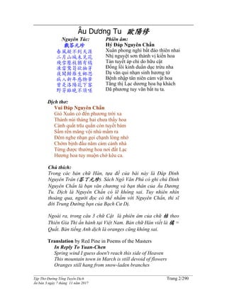______________________________________________________________________________________
Tập Thơ Đường Tống Tuyển Dịch Trang 2/290
Ấn bản 3 ngày 7 tháng 11 năm 2017
Âu Dương Tu 歐陽修
Nguyên Tác:
戲答元珍
春風疑不到天涯
二月山城未見花
殘雪壓枝猶有橘
凍雷驚筍欲抽芽
夜聞歸雁生鄉思
病入新年感物華
曾是洛陽花下客
野芳雖晚不須嗟
Phiên âm:
Hý Đáp Nguyên Chẩn
Xuân phong nghi bất đáo thiên nhai
Nhị nguyệt sơn thành vị kiến hoa
Tàn tuyết áp chi do hữu cật
Đống lôi kinh duẩn dục trừu nha
Dạ văn qui nhạn sinh hương tứ
Bệnh nhập tân niên cảm vật hoa
Tằng thị Lạc dương hoa hạ khách
Dã phương tuy vãn bất tu ta.
Dịch thơ:
Vui Đáp Nguyên Chẩn
Gió Xuân có đến phương trời xa
Thành núi tháng hai chưa thấy hoa
Cành quất trĩu quằn còn tuyết bám
Sấm rền măng vội nhú mầm ra
Đêm nghe nhạn gọi chạnh lòng nhớ
Chớm bịnh đầu năm cảm cảnh nhà
Từng được thưởng hoa nơi đất Lạc
Hương hoa tuy muộn chớ kêu ca.
Chú thích:
Trong các bản chữ Hán, tựa đề của bài này là Đáp Đinh
Nguyên Trân (答丁元珍). Sách Ngô Văn Phú có ghi chú Đinh
Nguyên Chẩn là bạn văn chương và bạn thân của Âu Dương
Tu. Dịch là Nguyên Chẩn có lẽ không sai. Tuy nhiên nhìn
thoáng qua, người đọc có thể nhầm với Nguyên Chẩn, thi sĩ
đời Trung Đường bạn của Bạch Cư Dị.
Ngoài ra, trong câu 3 chữ Cật là phiên âm của chữ 桔 theo
Thiên Gia Thi ấn hành tại Việt Nam. Bản chữ Hán viết là 橘 =
Quất. Bản tiếng Anh dịch là oranges cũng không sai.
Translation by Red Pine in Poems of the Masters
In Reply To Yuan-Chen
Spring wind I guess doen't reach this side of Heaven
This mountain town in March is still devoid of flowers
Oranges still hang from snow-laden branches
 