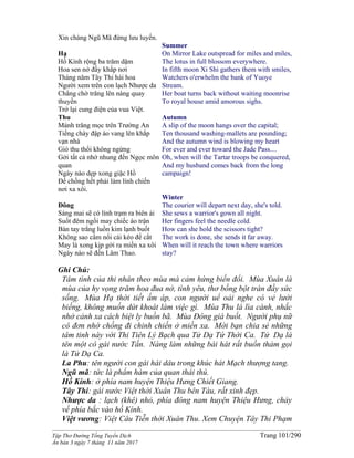 ______________________________________________________________________________________
Tập Thơ Đường Tống Tuyển Dịch Trang 101/290
Ấn bản 3 ngày 7 tháng 11 năm 2017
Xin chàng Ngũ Mã đừng lưu luyến.
Hạ
Hồ Kính rộng ba trăm dặm
Hoa sen nở đầy khắp nơi
Tháng năm Tây Thi hái hoa
Người xem trên con lạch Nhược da
Chẳng chờ trăng lên nàng quay
thuyền
Trở lại cung điện của vua Việt.
Thu
Mảnh trăng mọc trên Trường An
Tiếng chày đập áo vang lên khắp
vạn nhà
Gió thu thổi không ngừng
Gởi tất cả nhớ nhung đến Ngọc môn
quan
Ngày nào dẹp xong giặc Hồ
Để chồng hết phải làm lính chiến
nơi xa xôi.
Đông
Sáng mai sẽ có lính trạm ra biên ải
Suốt đêm ngồi may chiếc áo trận
Bàn tay trắng luồn kim lạnh buốt
Không sao cầm nổi cái kéo để cắt
May là xong kịp gởi ra miền xa xôi
Ngày nào sẽ đến Lâm Thao.
Summer
On Mirror Lake outspread for miles and miles,
The lotus in full blossom everywhere.
In fifth moon Xi Shi gathers them with smiles,
Watchers o'erwhelm the bank of Yuoye
Stream.
Her boat turns back without waiting moonrise
To royal house amid amorous sighs.
Autumn
A slip of the moon hangs over the capital;
Ten thousand washing-mallets are pounding;
And the autumn wind is blowing my heart
For ever and ever toward the Jade Pass....
Oh, when will the Tartar troops be conquered,
And my husband comes back from the long
campaign!
Winter
The courier will depart next day, she's told.
She sews a warrior's gown all night.
Her fingers feel the needle cold.
How can she hold the scissors tight?
The work is done, she sends it far away.
When will it reach the town where warriors
stay?
Ghi Chú:
Tâm tình của thi nhân theo mùa mà cảm hứng biến đổi. Mùa Xuân là
mùa của hy vọng trăm hoa đua nở, tình yêu, thơ bồng bột tràn đầy sức
sống. Mùa Hạ thời tiết ấm áp, con người uể oải nghe có vẻ lười
biếng, không muốn dứt khoát làm việc gì. Mùa Thu lá lìa cành, nhắc
nhở cảnh xa cách biệt ly buồn bã. Mùa Đông giá buốt. Người phụ nữ
cô đơn nhớ chồng đi chinh chiến ở miền xa. Mời bạn chia sẻ những
tâm tinh này với Thi Tiên Lý Bạch qua Tử Dạ Tứ Thời Ca. Tử Dạ là
tên một cô gái nước Tấn. Nàng làm những bài hát rất buồn thảm gọi
là Tử Dạ Ca.
La Phu: tên người con gái hái dâu trong khúc hát Mạch thượng tang.
Ngũ mã: tức là phẩm hàm của quan thái thú.
Hồ Kính: ở phía nam huyện Thiệu Hưng Chiết Giang.
Tây Thi: gái nước Việt thời Xuân Thu bên Tàu, rất xinh đẹp.
Nhược da : lạch (khê) nhỏ, phía đông nam huyện Thiệu Hưng, chảy
về phía bắc vào hồ Kính.
Việt vương: Việt Câu Tiễn thời Xuân Thu. Xem Chuyện Tây Thi Phạm
 