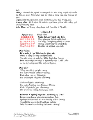 ______________________________________________________________________________________
Tập Thơ Đường Tống Tuyển Dịch Trang 102/290
Ấn bản 3 ngày 7 tháng 11 năm 2017
Lãi.
Đảo y: vào cuối thu, người ta đem quần áo mùa đông ra giặt để chuẩn
bị đón cái lạnh. Tiếng chày đập áo cũng là tiếng của mùa thu sắp đi
qua.
Ngọc quan: là Ngọc môn quan, nơi biên ải phía Bắc Trung Hoa.
Lương nhân: Sách Mạnh Tử nóí khi người con gái về nhà chồng, gọi
chồng là lương nhân.
Lâm Thao: nơi hoang vắng thuộc tỉnh Cam Túc ở Tây Bắc.
Lý Bạch李白
Nguyên Tác:
春夜洛城聞笛
誰家玉笛暗飛聲
散入春風滿洛城
此夜曲中聞折柳
何人不起故園情
Phiên Âm:
Xuân dạ Lạc Thành văn địch
Thùy gia ngọc địch ám phi thanh
Tán nhập xuân phong mãn Lạc thành
Thử dạ khúc trung văn Chiết Liễu
Hà nhân bất khởi cố viên tình.
Dịch Nghĩa:
Đêm xuân ở Lạc Thành nghe tiếng sáo
Ở nhà ai tiếng sáo nhẹ nhàng thổi lên
Tan vào trong gió xuân bay khắp thành Lạc Dương
Đêm nay trong khúc nhạc ta nghe thấy điệu "Chiết Liễu"
Ai mà lại không cảm thấy nhớ quê hương.
Dịch Thơ:
Tiếng sáo nhà ai gợi vấn vương
Gió xuân đưa đến khắp nẻo đường
Khúc nhạc chia tay ôi tha thiết
Sao khỏi chạnh lòng nhớ cố hương.
Nhà ai tiếng sáo nhẹ nhàng
Gió xuân đưa khắp nẻo đàng Lạc Dương
Khúc "Chiết Liễu" gợi vấn vương
Hỏi ai viễn xứ chẳng thương quê mình.
Flute On A Spring Night in Lac Duong by Li Bai
From whose house arises the melodious flute
Spring wind carries it all over the city of Lac Duong
Tonight the song is the Chiet Lieu melody
Who does not have feeling for his old country?
 