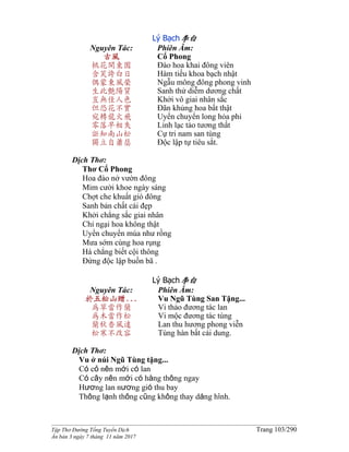 ______________________________________________________________________________________
Tập Thơ Đường Tống Tuyển Dịch Trang 103/290
Ấn bản 3 ngày 7 tháng 11 năm 2017
Lý Bạch李白
Nguyên Tác:
古風
桃花開東園
含笑誇白日
偶蒙東風榮
生此艷陽質
豈無佳人色
但恐花不實
宛轉龍火飛
零落早相失
詎知南山松
獨立自蕭瑟
Phiên Âm:
Cổ Phong
Đào hoa khai đông viên
Hàm tiếu khoa bạch nhật
Ngẫu mông đông phong vinh
Sanh thử diễm dương chất
Khởi vô giai nhân sắc
Đãn khủng hoa bất thật
Uyển chuyển long hỏa phi
Linh lạc tảo tương thất
Cự tri nam san tùng
Độc lập tự tiêu sắt.
Dịch Thơ:
Thơ Cổ Phong
Hoa đào nở vườn đông
Mỉm cười khoe ngày sáng
Chợt che khuất gió đông
Sanh bản chất cái đẹp
Khởi chẳng sắc giai nhân
Chỉ ngại hoa không thật
Uyển chuyển múa như rồng
Mưa sớm cùng hoa rụng
Há chẳng biết cội thông
Đứng độc lập buồn bã .
Lý Bạch李白
Nguyên Tác:
於五松山贈...
為草當作蘭
為木當作松
蘭秋香風遠
松寒不改容
Phiên Âm:
Vu Ngũ Tùng San Tặng...
Vi thảo đương tác lan
Vi mộc đương tác tùng
Lan thu hương phong viễn
Tùng hàn bất cải dung.
Dịch Thơ:
Vu ở núi Ngũ Tùng tặng...
Có cỏ nên mới có lan
Có cây nên mới có hàng thông ngay
Hương lan nương gió thu bay
Thông lạnh thông cũng không thay dáng hình.
 