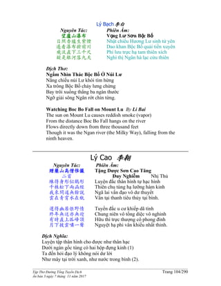 ______________________________________________________________________________________
Tập Thơ Đường Tống Tuyển Dịch Trang 104/290
Ấn bản 3 ngày 7 tháng 11 năm 2017
Lý Bạch李白
Nguyên Tác:
望廬山瀑布
日照香爐生紫煙
遙看瀑布掛前川
飛流直下三千尺
疑是銀河落九天
Phiên Âm:
Vọng Lư Sơn Bộc Bố
Nhật chiếu Hương Lư sinh tử yên
Dao khan Bộc Bố quải tiền xuyên
Phi lưu trực hạ tam thiên xích
Nghi thị Ngân hà lạc cửu thiên
Dịch Thơ:
Ngắm Nhìn Thác Bộc Bố Ở Núi Lư
Nắng chiếu núi Lư khói tím hừng
Xa trông Bộc Bố chảy lưng chừng
Bay trôi xuống thẳng ba ngàn thước
Ngỡ giải sông Ngân rớt chín từng.
Watching Boc Bo Fall on Mount Lu By Li Bai
The sun on Mount Lu causes reddish smoke (vapor)
From the distance Boc Bo Fall hangs on the river
Flows directly down from three thousand feet
Though it was the Ngan river (the Milky Way), falling from the
ninth heaven.
Lý Cao 李翱
Nguyên Tác:
贈藥山高僧惟儼
二首
練得身形似鶴形
千株松下兩函經
我來問道無餘說
雲在青霄水在瓶
選得幽居愜野情
終年無送亦無迎
有時直上孤峰頂
月下披雲嘯一聲
Phiên Âm:
Tặng Dược Sơn Cao Tăng
Duy Nghiễm Nhị Thủ
Luyện đắc thân hình tự hạc hình
Thiên chu tùng hạ lưỡng hàm kinh
Ngã lai vấn đạo vô dư thuyết
Vân tại thanh tiêu thủy tại bình.
Tuyển đắc u cư khiếp dã tình
Chung niên vô tống diệc vô nghinh
Hữu thì trực thượng cô phong đính
Nguyệt hạ phi vân khiếu nhất thinh.
Dịch Nghĩa:
Luyện tập thân hình cho được như thân hạc
Dưới ngàn gốc tùng có hai hộp đựng kinh (1)
Ta đến hỏi đạo lý không nói dư lời
Như mây tại trời xanh, như nước trong bình (2).
 