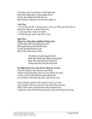 ______________________________________________________________________________________
Tập Thơ Đường Tống Tuyển Dịch Trang 105/290
Ấn bản 3 ngày 7 tháng 11 năm 2017
Tìm được nơi ở u nhã thỏa với tình thôn quê
Suốt năm chẳng đón ai cũng chẳng tiễn ai
Có lúc chạy thẳng lên đỉnh núi cao
Dưới trăng và mây bay, kêu lên một tiếng (3).
Ghi Chú:
1. Có lẽ đây nói đến 2 bộ kinh quan trọng của Phật giáo đại thừa là
Kinh Hoa Nghiêm và Kinh Pháp Hoa.
2. Liễu ngộ được chân lý tự nhiên.
3. Tiếng hét giác ngộ trong Thiền Tông.
Dịch Thơ:
Tặng Cao Tăng Duy Nghiễm Ở Dược Sơn
Luyện được thân hình giống hạc hình
Dưới ngàn thông rợp hai hòm kinh
Ta đây hỏi đạo không lời nói
Mây ở trời xanh nước ở bình.
Tìm được nơi quê sống thỏa tình
Suốt năm chẳng tiễn chẳng cung nghinh
Rảnh thời chạy thẳng lên chóp núi
Trăng sáng mây bay hét một mình.
To High Priest Wei Yan of Yao Shan By Li Gao
Train the body to look like the crane body
Under a thousand pines, there are two trunks of sutras.
I come to ask for the dharma and nothing else
Like clouds on the blue sky, like water in the vase.
I have chosen a place in the country to live as I wish
Year around, I do not receive nor say farewell to anyone
When I have time I run directly to the mountain top
Under the moon and the flying clouds, I yell on the top of my lung.
 