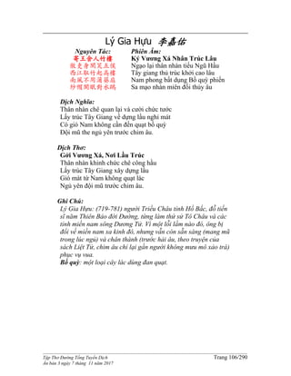 ______________________________________________________________________________________
Tập Thơ Đường Tống Tuyển Dịch Trang 106/290
Ấn bản 3 ngày 7 tháng 11 năm 2017
Lý Gia Hựu 李嘉佑
Nguyên Tác:
寄王舍人竹樓
傲吏身閑笑五侯
西江取竹起高樓
南風不用蒲葵扇
紗帽閑眠對水鷗
Phiên Âm:
Ký Vương Xá Nhân Trúc Lâu
Ngạo lại thân nhàn tiếu Ngũ Hầu
Tây giang thủ trúc khởi cao lâu
Nam phong bất dụng Bồ quỳ phiến
Sa mạo nhàn miên đối thủy âu
Dịch Nghĩa:
Thân nhàn chê quan lại và cười chức tước
Lấy trúc Tây Giang về dựng lầu nghỉ mát
Có gió Nam không cần đến quạt bồ quỳ
Đội mũ the ngủ yên trước chim âu.
Dịch Thơ:
Gởi Vương Xá, Nơi Lầu Trúc
Thân nhàn khinh chức chê công hầu
Lấy trúc Tây Giang xây dựng lầu
Gió mát từ Nam không quạt lác
Ngủ yên đội mũ trước chim âu.
Ghi Chú:
Lý Gia Hựu: (719-781) người Triều Châu tỉnh Hồ Bắc, đỗ tiến
sĩ năm Thiên Bảo đời Đường, từng làm thứ sử Tô Châu và các
tỉnh miền nam sông Dương Tử. Vì một lỗi lầm nào đó, ông bị
đổi về miền nam xa kinh đô, nhưng vẫn còn sẵn sàng (mang mũ
trong lúc ngủ) và chân thành (trước hải âu, theo truyện của
sách Liệt Tử, chim âu chỉ lại gần người không mưu mô xảo trá)
phục vụ vua.
Bồ quỳ: một loại cây lác dùng đan quạt.
 