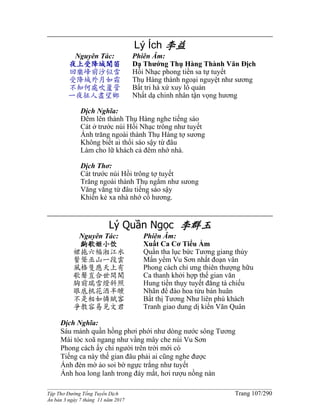 ______________________________________________________________________________________
Tập Thơ Đường Tống Tuyển Dịch Trang 107/290
Ấn bản 3 ngày 7 tháng 11 năm 2017
Lý Ích 李益
Nguyên Tác:
夜上受降城聞笛
回樂峰前沙似雪
受降城外月如霜
不知何處吹籚管
一夜征人盡望鄉
Phiên Âm:
Dạ Thướng Thụ Hàng Thành Văn Địch
Hồi Nhạc phong tiền sa tự tuyết
Thụ Hàng thành ngoại nguyệt như sương
Bất tri hà xứ xuy lô quản
Nhất dạ chinh nhân tận vọng hương
Dịch Nghĩa:
Đêm lên thành Thụ Hàng nghe tiếng sáo
Cát ở trước núi Hồi Nhạc trông như tuyết
Ánh trăng ngoài thành Thụ Hàng tợ sương
Không biết ai thổi sáo sậy từ đâu
Làm cho lữ khách cả đêm nhớ nhà.
Dịch Thơ:
Cát trước núi Hồi trông tợ tuyết
Trăng ngoài thành Thụ ngắm như sưong
Văng vẳng từ đâu tiếng sáo sậy
Khiến kẻ xa nhà nhớ cố hương.
Lý Quần Ngọc 李群玉
Nguyên Tác:
齣歌姬小饮
裙拖六幅湘江水
鬢聳巫山一段雲
風格隻應天上有
歌聲豈合世間聞
胸前瑞雪燈斜照
眼底桃花酒半醺
不是相如憐賦客
爭教容易見文君
Phiên Âm:
Xuất Ca Cơ Tiểu Ẩm
Quần tha lục bức Tương giang thủy
Mấn yểm Vu Sơn nhất đoạn vân
Phong cách chỉ ưng thiên thượng hữu
Ca thanh khởi hợp thế gian văn
Hung tiền thụy tuyết đăng tà chiếu
Nhãn để đào hoa tửu bán huân
Bất thị Tương Như liên phú khách
Tranh giao dung dị kiến Văn Quân
Dịch Nghĩa:
Sáu mảnh quần hồng phơi phới như dòng nước sông Tương
Mái tóc xoã ngang như vầng mây che núi Vu Sơn
Phong cách ấy chỉ người trên trời mới có
Tiếng ca này thế gian đâu phải ai cũng nghe được
Ánh đèn mờ ảo soi bờ ngực trắng như tuyết
Ánh hoa long lanh trong đáy mắt, hơi rượu nồng nàn
 