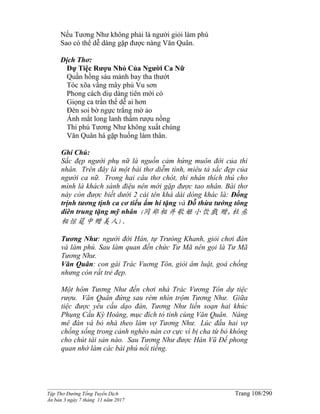 ______________________________________________________________________________________
Tập Thơ Đường Tống Tuyển Dịch Trang 108/290
Ấn bản 3 ngày 7 tháng 11 năm 2017
Nếu Tương Như không phải là người giỏi làm phú
Sao có thể dễ dàng gặp được nàng Văn Quân.
Dịch Thơ:
Dự Tiệc Rượu Nhỏ Của Người Ca Nữ
Quần hồng sáu mảnh bay tha thướt
Tóc xõa vầng mây phủ Vu sơn
Phong cách diụ dàng tiên mới có
Giọng ca trần thế dễ ai hơn
Đèn soi bờ ngực trắng mờ ảo
Ánh mắt long lanh thấm rượu nồng
Thi phú Tương Như không xuất chúng
Văn Quân há gặp huống làm thân.
Ghi Chú:
Sắc đẹp người phụ nữ là nguồn cảm hứng muôn đời của thi
nhân. Trên đây là một bài thơ diễm tình, miêu tả sắc đẹp của
người ca nữ. Trong hai câu thơ chót, thi nhân thích thú cho
mình là khách sành điệu nên mới gặp được tao nhân. Bài thơ
này còn được biết dưới 2 cái tên khá dài dòng khác là: Đồng
trịnh tương tịnh ca cơ tiểu ẩm hí tặng và Đỗ thừa tướng tông
diên trung tặng mỹ nhân (同郑相并歌姬小饮戲 赠,杜丞
相悰筵中赠美人).
Tương Như: người đời Hán, tự Trưòng Khanh, giỏi chơi đàn
và làm phú. Sau làm quan đến chức Tư Mã nên gọi là Tư Mã
Tương Như.
Văn Quân: con gái Trác Vuơng Tôn, giỏi âm luật, goá chồng
nhưng còn rất trẻ đẹp.
Một hôm Tương Như đến chơi nhà Trác Vương Tôn dự tiệc
rượu. Văn Quân đứng sau rèm nhìn trộm Tương Như. Giữa
tiệc được yêu cầu dạo đàn, Tương Như liền soạn hai khúc
Phụng Cầu Kỳ Hoàng, mục đích tỏ tình cùng Văn Quân. Nàng
mê đàn và bỏ nhà theo làm vợ Tương Như. Lúc đầu hai vợ
chồng sống trong cảnh nghèo nàn cơ cực vì bị cha từ bỏ không
cho chút tài sản nào. Sau Tương Như được Hán Vũ Đế phong
quan nhờ làm các bài phú nổi tiếng.
 