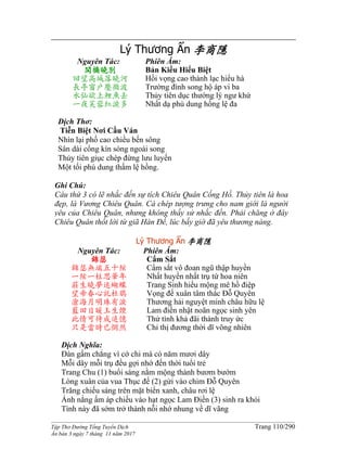 ______________________________________________________________________________________
Tập Thơ Đường Tống Tuyển Dịch Trang 110/290
Ấn bản 3 ngày 7 tháng 11 năm 2017
Lý Thương Ẩn 李商隱
Nguyên Tác:
闆橋曉別
回望高城落曉河
長亭窗戶壓微波
水仙欲上鯉魚去
一夜芙蓉紅淚多
Phiên Âm:
Bản Kiều Hiểu Biệt
Hồi vọng cao thành lạc hiểu hà
Trường đình song hộ áp vi ba
Thủy tiên dục thướng lý ngư khứ
Nhất dạ phù dung hồng lệ đa
Dịch Thơ:
Tiễn Biệt Nơi Cầu Ván
Nhìn lại phố cao chiều bến sông
Sân dài cổng kín sóng ngoài song
Thủy tiên giục chép đừng lưu luyến
Một tối phù dung thấm lệ hồng.
Ghi Chú:
Câu thứ 3 có lẽ nhắc đến sự tích Chiêu Quân Cống Hồ. Thủy tiên là hoa
đẹp, là Vương Chiêu Quân. Cá chép tượng trưng cho nam giới là người
yêu của Chiêu Quân, nhưng không thấy sử nhắc đến. Phải chăng ở đây
Chiêu Quân thốt lời từ giã Hán Đế, lúc bấy giờ đã yêu thương nàng.
Lý Thương Ẩn 李商隱
Nguyên Tác:
錦瑟
錦瑟無端五十絃
一絃一柱思華年
莊生曉夢迷蝴蝶
望帝春心託杜鵑
滄海月明珠有淚
藍田日暖玉生煙
此情可待成追憶
只是當時已惘然
Phiên Âm:
Cẩm Sắt
Cẩm sắt vô đoan ngũ thập huyền
Nhất huyền nhất trụ tứ hoa niên
Trang Sinh hiểu mộng mê hồ điệp
Vọng đế xuân tâm thác Ðỗ Quyên
Thương hải nguyệt minh châu hữu lệ
Lam điền nhật noãn ngọc sinh yên
Thử tình khả đãi thành truy ức
Chỉ thị đương thời dĩ võng nhiên
Dịch Nghĩa:
Đàn gấm chẳng vì cớ chi mà có năm mươi dây
Mỗi dây mỗi trụ đều gợi nhớ đến thời tuổi trẻ
Trang Chu (1) buổi sáng nằm mộng thành bươm bướm
Lòng xuân của vua Thục đế (2) gửi vào chim Đỗ Quyên
Trăng chiếu sáng trên mặt biển xanh, châu rơi lệ
Ánh nắng ấm áp chiếu vào hạt ngọc Lam Điền (3) sinh ra khói
Tình này đã sớm trở thành nỗi nhớ nhung về dĩ vãng
 