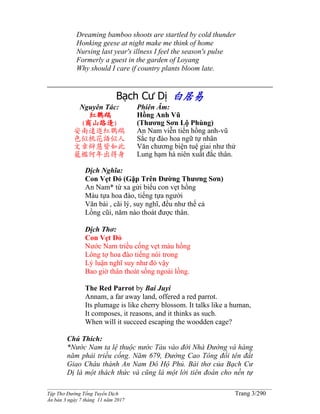 ______________________________________________________________________________________
Tập Thơ Đường Tống Tuyển Dịch Trang 3/290
Ấn bản 3 ngày 7 tháng 11 năm 2017
Dreaming bamboo shoots are startled by cold thunder
Honking geese at night make me think of home
Nursing last year's illness I feel the season's pulse
Formerly a guest in the garden of Loyang
Why should I care if country plants bloom late.
Bạch Cư Dị 白居易
Nguyên Tác:
紅鸚鵡
(商山路逢)
安南遠進紅鸚鵡
色似桃花語似人
文章辯慧皆如此
籠檻何年出得身
Phiên Âm:
Hồng Anh Vũ
(Thương Sơn Lộ Phùng)
An Nam viễn tiến hồng anh-vũ
Sắc tự đào hoa ngữ tự nhân
Văn chương biện tuệ giai như thử
Lung hạm hà niên xuất đắc thân.
Dịch Nghĩa:
Con Vẹt Đỏ (Gặp Trên Đường Thương Sơn)
An Nam* từ xa gửi biếu con vẹt hồng
Màu tựa hoa đào, tiếng tựa người
Văn bài , cãi lý, suy nghĩ, đều như thế cả
Lồng cũi, năm nào thoát được thân.
Dịch Thơ:
Con Vẹt Đỏ
Nước Nam triều cống vẹt màu hồng
Lông tợ hoa đào tiếng nói trong
Lý luận nghĩ suy như đó vậy
Bao giờ thân thoát sống ngoài lồng.
The Red Parrot by Bai Juyi
Annam, a far away land, offered a red parrot.
Its plumage is like cherry blossom. It talks like a human,
It composes, it reasons, and it thinks as such.
When will it succeed escaping the woodden cage?
Chú Thích:
*Nước Nam ta lệ thuộc nước Tàu vào đời Nhà Đường và hàng
năm phải triều cống. Năm 679, Đường Cao Tông đổi tên đất
Giao Châu thành An Nam Đô Hộ Phủ. Bài thơ của Bạch Cư
Dị là một thách thức và cũng là một lời tiên đoán cho nền tự
 