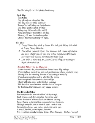 ______________________________________________________________________________________
Tập Thơ Đường Tống Tuyển Dịch Trang 111/290
Ấn bản 3 ngày 7 tháng 11 năm 2017
Cho đến bây giờ chỉ còn lại nỗi đau thương
Dịch Thơ:
Đàn Gấm
Đàn gấm vì sao năm chục dây
Mỗi dây mỗi cọc nhắc xuân này
Trang Chu buổi sáng mơ thành bướm
Vua Thục gởi hồn chim Đỗ bay
Trăng sáng biển xanh châu nhỏ lệ
Nắng chiều ngọc thạch khói hơi bay
Tình này đã sớm thành nhung nhớ
Chỉ nỗi đau thương tháng với ngày.
Ghi Chú:
1. Trang Tử mơ thấy mình là bướm. Khi tỉnh giấc không biết mình
là Trang Tử hay là bướm.
2. Thục Đế là vua nước Thục. Ông ta ngoại tình vợ của viên tướng
tùy tùng. Chết trong hối tiếc, ông ta hóa thành chim Đỗ Quyên
khóc nước mắt máu và hót những lời thảm thiết.
3. Lam Điền là núi ở Tây An, Thiểm Tây có tiếng sản xuất ngọc
thạch phẩm chất tốt.
Jeweled Zither By Li Shangyin
For no reasons, the jeweled zither should have fifty strings
When it plays, each string and each post remind of our youthful years
Zhuangzi in the morning dreams of becoming a butterfly
Wangdi consigns his soul to a bird in the spring
Tears are pearls in the ocean of moonlight
Blue Field jade mists under the hot sun rays
This love has soon become recollection of the past
To this time, there remains only vague sorrow.
The Brocade Zither
For no reason the brocade zither’s fifty strings.
Each bridge, each fret, recalls a flowering year.
Dawn dreams of a butterfly dazed Master Zhuang.
Prince Wang to the nightjar entrusted spring longings.
Through sapphire seas a moonlit pearl sheds a tear.
From indigo fields jade makes smoke in warm sun.
A mood, in time, awaiting recollection?
Yet even then already lost and done. Mark Francis – Cipher Fournal
 