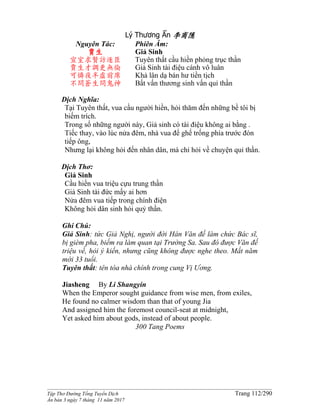 ______________________________________________________________________________________
Tập Thơ Đường Tống Tuyển Dịch Trang 112/290
Ấn bản 3 ngày 7 tháng 11 năm 2017
Lý Thương Ẩn 李商隱
Nguyên Tác:
賈生
宣室求賢訪逐臣
賈生才調更無倫
可憐夜半虛前席
不問蒼生問鬼神
Phiên Âm:
Giả Sinh
Tuyên thất cầu hiền phỏng trục thần
Giả Sinh tài điệu cánh vô luân
Khả lân dạ bán hư tiền tịch
Bất vấn thương sinh vấn quỉ thần
Dịch Nghĩa:
Tại Tuyên thất, vua cầu người hiền, hỏi thăm đến những bề tôi bị
biếm trích.
Trong số những người này, Giả sinh có tài điệu không ai bằng .
Tiếc thay, vào lúc nửa đêm, nhà vua để ghế trống phía trước đón
tiếp ông,
Nhưng lại không hỏi đến nhân dân, mà chỉ hỏi về chuyện quỉ thần.
Dịch Thơ:
Giả Sinh
Cầu hiền vua triệu cựu trung thần
Giả Sinh tài đức mấy ai hơn
Nửa đêm vua tiếp trong chính điện
Không hỏi dân sinh hỏi quỷ thần.
Ghi Chú:
Giả Sinh: tức Giả Nghị, người đời Hán Văn đế làm chức Bác sĩ,
bị gièm pha, biếm ra làm quan tại Trường Sa. Sau đó được Văn đế
triệu về, hỏi ý kiến, nhưng cũng không được nghe theo. Mất năm
mới 33 tuổi.
Tuyên thất: tên tòa nhà chính trong cung Vị Ương.
Jiasheng By Li Shangyin
When the Emperor sought guidance from wise men, from exiles,
He found no calmer wisdom than that of young Jia
And assigned him the foremost council-seat at midnight,
Yet asked him about gods, instead of about people.
300 Tang Poems
 