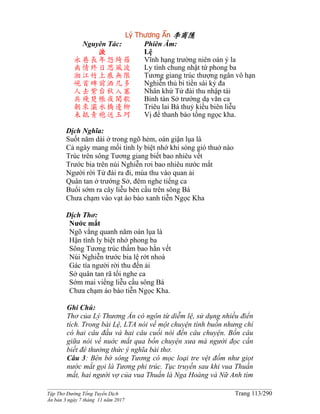 ______________________________________________________________________________________
Tập Thơ Đường Tống Tuyển Dịch Trang 113/290
Ấn bản 3 ngày 7 tháng 11 năm 2017
Lý Thương Ẩn 李商隱
Nguyên Tác:
淚
永巷長年怨綺羅
离情終日思風波
湘江竹上痕無限
峴首碑前洒几多
人去紫台秋入塞
兵殘楚帳夜聞歌
朝來灞水橋邊柳
未抵青袍送玉珂
Phiên Âm:
Lệ
Vĩnh hạng trường niên oán ỷ la
Ly tình chung nhật tứ phong ba
Tương giang trúc thượng ngân vô hạn
Nghiễn thủ bi tiền sái kỷ đa
Nhân khứ Tử đài thu nhập tái
Binh tàn Sở trướng dạ văn ca
Triêu lai Bá thuỷ kiều biên liễu
Vị để thanh bào tống ngọc kha.
Dịch Nghĩa:
Suốt năm dài ở trong ngõ hẻm, oán giận lụa là
Cả ngày mang mối tình ly biệt nhớ khi sóng gió thuở nào
Trúc trên sông Tương giang biết bao nhiêu vết
Trước bia trên núi Nghiễn rơi bao nhiêu nước mắt
Người rời Tử đài ra đi, mùa thu vào quan ải
Quân tan ở trướng Sở, đêm nghe tiếng ca
Buổi sớm ra cây liễu bên cầu trên sông Bá
Chưa chạm vào vạt áo bào xanh tiễn Ngọc Kha
Dịch Thơ:
Nước mắt
Ngõ vắng quanh năm oán lụa là
Hận tình ly biệt nhớ phong ba
Sông Tương trúc thấm bao hằn vết
Núi Nghiễn trước bia lệ rớt nhoà
Gác tía người rời thu đến ải
Sở quân tan rã tối nghe ca
Sớm mai viếng liễu cầu sông Bá
Chưa chạm áo bào tiễn Ngọc Kha.
Ghi Chú:
Thơ của Lý Thương Ẩn có ngôn từ diễm lệ, sử dụng nhiều điển
tích. Trong bài Lệ, LTA nói về một chuyện tình buồn nhưng chỉ
có hai câu đầu và hai câu cuối nói đến câu chuyện. Bốn câu
giữa nói về nuớc mắt qua bốn chuyện xưa mà người đọc cần
biết đê thưởng thức ý nghĩa bài thơ.
Câu 3: Bên bờ sông Tương có mọc loại tre vệt đốm như giọt
nước mắt gọi là Tương phi trúc. Tục truyền sau khi vua Thuấn
mất, hai người vợ của vua Thuấn là Nga Hoàng và Nữ Anh tìm
 