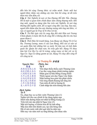 ______________________________________________________________________________________
Tập Thơ Đường Tống Tuyển Dịch Trang 114/290
Ấn bản 3 ngày 7 tháng 11 năm 2017
đến bên bờ sông Tương khóc và trầm mình. Nước mắt hai
người khóc thấm vào những cây trúc bên bờ sông, từ đó trên
thân trúc lốm đốm vết.
Câu 4: Núi Nghiễn là nơi có bia Dương Hỗ đời Tấn. Dương
Hỗ là một vị quan liêm chính được dân chúng thương mến. Khi
ông mất, người ta dựng tấm bia trên núi Nghiễn, là nơi ông
thường đến ngắm cảnh, để ca ngợi công đức của ông. Sau này,
người đến thăm tấm bia này thường tưởng nhớ ông mà khóc, vì
vậy có người gọi là Trụy lệ bi (bia rơi lệ).
Câu 5: Tử Đài (gác tiá) là cung đẹp đời nhà Hán nơi Vương
Chiêu Quân ở trước khi bị đi cống Hồ vì không đút lót cho bọn
quan tham ô.
Câu 6: Thời Hán Sở tranh hùng, Lưu Bang vây Hạng Võ ở Cai
Hạ. Trương Lương, mưu sĩ của Lưu Bang, thổi sáo ai oán và
sai quân Hán hát những bài ca nước Sở làm tan rã tinh thần
quân Sở. Quân Sở chán nản, bỏ trốn gần hết. Hạng Võ thua
làm bài Cai Hạ Ca rất bi tráng, uống rượu và hát với vợ là
Ngu Cơ. Ngu Cơ dùng gươm tự sát, Hạng Võ chạy đến sông Ô
rồi cũng tự tử.
Lý Thương Ẩn 李商隱
Nguyên Tác:
寫意
燕雁迢迢隔上林
高秋望斷正長吟
人間路有潼江險
天外山惟玉壘深
日向花間留返照
雲从城上結層陰
三年已製思鄉淚
更入新年恐不禁
Phiên Âm:
Tả Ý
Yến nhạn thiều thiều cách Thượng Lâm
Cao thu vọng đoạn chính trường ngâm
Nhân gian lộ hữu Ðồng Giang hiểm
Thiên ngoại sơn duy Ngọc Lũy thâm
Nhật hướng hoa gian lưu phản chiếu
Vân tòng thành thượng kết tằng âm
Tam niên dĩ chế tư hương lệ
Cánh nhập tân niên khủng bất câm
Dịch Nghĩa:
Tỏ Ý
Én, nhạn bay xa xa bên vườn Thượng Lâm (1)
Ngắm trời thu cao chính là lúc đang ngâm nga
Dưới trần đường hiểm trở nhất là Ðồng Giang (2)
Trên trời núi sâu nhất là Ngọc Lũy (3)
Mặt trời hướng về khóm hoa để lại ánh nắng
Mây kéo đến trên thành cao, tạo nên bóng râm
Ðã cố nén nước mắt nhớ quê nhà ba năm nay
Ðến nay vào năm mới sợ rằng không cầm được nữa
 