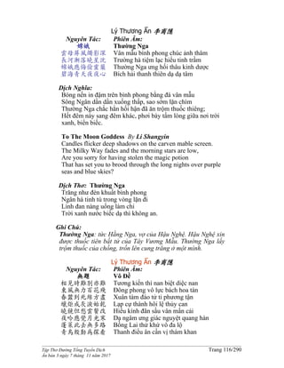 ______________________________________________________________________________________
Tập Thơ Đường Tống Tuyển Dịch Trang 116/290
Ấn bản 3 ngày 7 tháng 11 năm 2017
Lý Thương Ẩn 李商隱
Nguyên Tác:
嫦娥
雲母屏風燭影深
長河漸落曉星沈
嫦娥應悔偷靈藥
碧海青天夜夜心
Phiên Âm:
Thường Nga
Vân mẫu bình phong chúc ảnh thâm
Trường hà tiệm lạc hiểu tinh trầm
Thường Nga ưng hối thâu kinh dược
Bích hải thanh thiên dạ dạ tâm
Dịch Nghĩa:
Bóng nến in đậm trên bình phong bằng đá vân mẫu
Sông Ngân dần dần xuống thấp, sao sớm lặn chìm
Thường Nga chắc hẳn hối hận đã ăn trộm thuốc thiêng;
Hết đêm này sang đêm khác, phơi bày tấm lòng giữa nơi trời
xanh, biển biếc.
To The Moon Goddess By Li Shangyin
Candles flicker deep shadows on the carven mable screen.
The Milky Way fades and the morning stars are low,
Are you sorry for having stolen the magic potion
That has set you to brood through the long nights over purple
seas and blue skies?
Dịch Thơ: Thường Nga
Trăng như đèn khuất bình phong
Ngân hà tinh tú trong vòng lặn đi
Linh đan nàng uống làm chi
Trời xanh nước biếc dạ thì không an.
Ghi Chú:
Thường Nga: tức Hằng Nga, vợ của Hậu Nghệ. Hậu Nghệ xin
được thuốc tiên bất tử của Tây Vương Mẫu. Thường Nga lấy
trộm thuốc của chồng, trốn lên cung trăng ở một mình.
Lý Thương Ẩn 李商隱
Nguyên Tác:
無題
相見時難別亦難
東風無力百花殘
春蠶到死絲方盡
蠟炬成灰淚始乾
曉鏡但愁雲鬢改
夜吟應覺月光寒
蓬萊此去無多路
青鳥殷勤為探看
Phiên Âm:
Vô Ðề
Tương kiến thì nan biệt diệc nan
Đông phong vô lực bách hoa tàn
Xuân tàm đáo tử ti phương tận
Lạp cự thành hôi lệ thủy can
Hiểu kính đãn sầu vân mấn cải
Dạ ngâm ưng giác nguyệt quang hàn
Bồng Lai thử khứ vô đa lộ
Thanh điểu ân cần vị thám khan
 