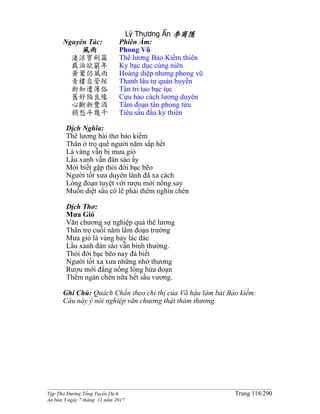 ______________________________________________________________________________________
Tập Thơ Đường Tống Tuyển Dịch Trang 118/290
Ấn bản 3 ngày 7 tháng 11 năm 2017
Lý Thương Ẩn 李商隱
Nguyên Tác:
風雨
淒涼寶劍篇
羈泊欲窮年
黃葉仍風雨
青樓自管絃
新知遭薄俗
舊好隔良緣
心斷新豐酒
銷愁斗幾千
Phiên Âm:
Phong Vũ
Thê lương Bảo Kiếm thiên
Ky bạc dục cùng niên
Hoàng diệp nhưng phong vũ
Thanh lâu tự quản huyền
Tân tri tao bạc tục
Cựu hảo cách lương duyên
Tâm đoạn tân phong tửu
Tiêu sầu đấu kỷ thiên
Dịch Nghĩa:
Thê lương bài thơ bảo kiếm
Thân ở trọ quê người năm sắp hết
Lá vàng vẫn bị mưa gió
Lầu xanh vẫn đàn sáo ấy
Mới biết gặp thói đời bạc bẽo
Người tốt xưa duyên lành đã xa cách
Lòng đoạn tuyệt với rượu mới nồng say
Muốn diệt sầu có lẽ phải thêm nghìn chén
Dịch Thơ:
Mưa Gió
Văn chương sự nghiệp quả thê lương
Thân trọ cuối năm lắm đoạn trường
Mưa gió lá vàng bay lác đác
Lầu xanh đàn sáo vẫn bình thường.
Thói đời bạc bẽo nay đà biết
Người tốt xa xưa những nhớ thương
Rượu mới đắng nồng lòng hứa đoạn
Thêm ngàn chén nữa hết sầu vương.
Ghi Chú: Quách Chấn theo chỉ thị của Võ hậu làm bài Bảo kiếm.
Câu này ý nói nghiệp văn chương thật thảm thương.
 