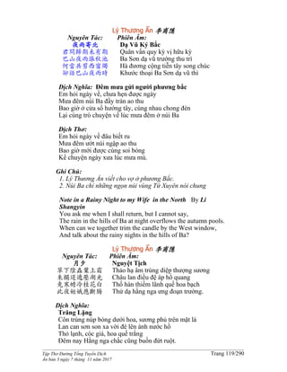 ______________________________________________________________________________________
Tập Thơ Đường Tống Tuyển Dịch Trang 119/290
Ấn bản 3 ngày 7 tháng 11 năm 2017
Lý Thương Ẩn 李商隱
Nguyên Tác:
夜雨寄北
君問歸期未有期
巴山夜雨漲秋池
何當共剪西窗燭
卻話巴山夜雨時
Phiên Âm:
Dạ Vũ Ký Bắc
Quân vấn quy kỳ vị hữu kỳ
Ba Sơn dạ vũ trướng thu trì
Hà đương cộng tiễn tây song chúc
Khước thoại Ba Sơn dạ vũ thì
Dịch Nghĩa: Đêm mưa gửi người phương bắc
Em hỏi ngày về, chưa hẹn được ngày
Mưa đêm núi Ba đầy tràn ao thu
Bao giờ ở cửa sổ hướng tây, cùng nhau chong đèn
Lại cùng trò chuyện về lúc mưa đêm ở núi Ba
Dịch Thơ:
Em hỏi ngày về đâu biết ru
Mưa đêm ướt núi ngập ao thu
Bao giờ mới được cùng soi bóng
Kể chuyện ngày xưa lúc mưa mù.
Ghi Chú:
1. Lý Thương Ẩn viết cho vợ ở phương Bắc.
2. Núi Ba chỉ những ngọn núi vùng Tứ Xuyên nói chung
Note in a Rainy Night to my Wife in the North By Li
Shangyin
You ask me when I shall return, but I cannot say,
The rain in the hills of Ba at night overflows the autumn pools.
When can we together trim the candle by the West window,
And talk about the rainy nights in the hills of Ba?
Lý Thương Ẩn 李商隱
Nguyên Tác:
月夕
草下陰蟲葉上霜
朱欄迢遞壓湖光
兔寒蟾冷桂花白
此夜姮娥應斷腸
Phiên Âm:
Nguyệt Tịch
Thảo hạ âm trùng diệp thượng sương
Châu lan điều đệ áp hồ quang
Thố hàn thiềm lãnh quế hoa bạch
Thử dạ hằng nga ưng đoạn trường.
Dịch Nghĩa:
Trăng Lặng
Côn trùng núp bóng dưới hoa, sương phủ trên mặt lá
Lan can sơn son xa vời đè lên ánh nước hồ
Thỏ lạnh, cóc giá, hoa quế trắng
Đêm nay Hằng nga chắc cũng buồn đứt ruột.
 