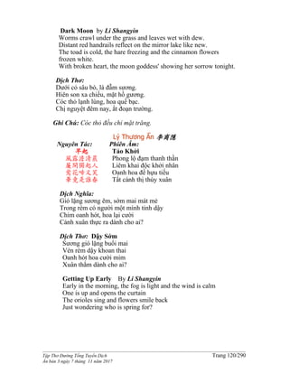 ______________________________________________________________________________________
Tập Thơ Đường Tống Tuyển Dịch Trang 120/290
Ấn bản 3 ngày 7 tháng 11 năm 2017
Dark Moon by Li Shangyin
Worms crawl under the grass and leaves wet with dew.
Distant red handrails reflect on the mirror lake like new.
The toad is cold, the hare freezing and the cinnamon flowers
frozen white.
With broken heart, the moon goddess' showing her sorrow tonight.
Dịch Thơ:
Dưới cỏ sâu bò, lá đẫm sương.
Hiên son xa chiếu, mặt hồ gương.
Cóc thỏ lạnh lùng, hoa quế bạc.
Chị nguyệt đêm nay, ắt đoạn trường.
Ghi Chú: Cóc thỏ đều chỉ mặt trăng.
Lý Thương Ẩn 李商隱
Nguyên Tác:
早起
風露澹清晨
簾開獨起人
鶯花啼又笑
畢竟是誰春
Phiên Âm:
Tảo Khởi
Phong lộ đạm thanh thần
Liêm khai độc khởi nhân
Oanh hoa đề hựu tiếu
Tất cánh thị thùy xuân
Dịch Nghĩa:
Gió lặng sương êm, sớm mai mát mẻ
Trong rèm có người một mình tỉnh dậy
Chim oanh hót, hoa lại cười
Cảnh xuân thực ra dành cho ai?
Dịch Thơ: Dậy Sớm
Sương gió lặng buổi mai
Vén rèm dậy khoan thai
Oanh hót hoa cười mỉm
Xuân thắm dành cho ai?
Getting Up Early By Li Shangyin
Early in the morning, the fog is light and the wind is calm
One is up and opens the curtain
The orioles sing and flowers smile back
Just wondering who is spring for?
 