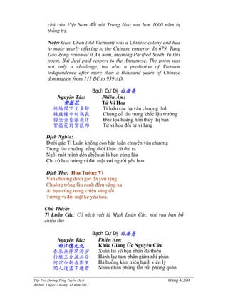 ______________________________________________________________________________________
Tập Thơ Đường Tống Tuyển Dịch Trang 4/290
Ấn bản 3 ngày 7 tháng 11 năm 2017
chủ của Việt Nam đối với Trung Hoa sau hơn 1000 năm bị
thống trị.
Note: Giao Chau (old Vietnam) was a Chinese colony and had
to make yearly offering to the Chinese emperor. In 679, Tang
Gao Zong renamed it An Nam, meaning Pacified South. In this
poem, Bai Juyi paid respect to the Annamese. The poem was
not only a challenge, but also a prediction of Vietnam
independence after more than a thousand years of Chinese
domination from 111 BC to 939 AD.
Bạch Cư Dị 白居易
Nguyên Tác:
紫薇花
絲綸閣下文章靜
鍾鼓樓中刻漏長
獨坐黃昏誰是伴
紫薇花對紫薇郎
Phiên Âm:
Tử Vi Hoa
Ti luân các hạ văn chương tĩnh
Chung cổ lâu trung khắc lậu trường
Độc tọa hoàng hôn thùy thị bạn
Tử vi hoa đối tử vi lang
Dịch Nghĩa:
Dưới gác Ti Luân không còn bàn luận chuyện văn chương
Trong lầu chuông trống thời khắc cứ dài ra
Ngồi một mình đến chiều ai là bạn cùng lứa
Chỉ có hoa tường vi đối mặt với người yêu hoa.
Dịch Thơ: Hoa Tường Vi
Văn chương dưới gác đà yên lặng
Chuông trống lầu canh đêm vắng xa
Ai bạn cùng trang chiều sáng tối
Tường vi đối mặt kẻ yêu hoa.
Chú Thích:
Ti Luân Các: Có sách viết là Mịch Luân Các, nơi vua ban bố
chiếu thư
Bạch Cư Dị 白居易
Nguyên Tác:
曲江憶元九
春來無伴閑游少
行樂三分減二分
何況今朝杏園里
閑人逢盡不逢君
Phiên Âm:
Khúc Giang Ức Nguyên Cửu
Xuân lai vô bạn nhàn du thiểu
Hành lạc tam phân giảm nhị phân
Hà huống kim triêu hạnh viên lý
Nhàn nhân phùng tẫn bất phùng quân
 
