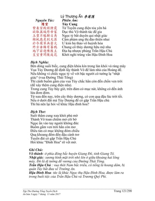 ______________________________________________________________________________________
Tập Thơ Đường Tống Tuyển Dịch Trang 121/290
Ấn bản 3 ngày 7 tháng 11 năm 2017
Lý Thương Ẩn 李商隱
Nguyên Tác:
隋宮
紫泉宮殿鎖煙霞
欲取蕪城作帝家
玉璽不緣歸日角
錦帆應是到天涯
於今腐草無螢火
終古垂楊有暮鴉
地下若逢陳後主
豈宜重問後庭花
Phiên Âm:
Tùy Cung
Tử Tuyền cung điện tỏa yên hà
Dục thủ Vô thành tác đế gia
Ngọc tỷ bất duyên qui nhật giác
Cẩm phàm ưng thị đáo thiên nhai
Ư kim hủ thảo vô huỳnh hỏa
Chung cổ thùy dương hữu mộ nha
Ðịa hạ nhược phùng Trần Hậu Chủ
Khởi nghi trùng vấn Hậu Đình Hoa
Dịch Nghĩa:
Bên dòng suối biếc, cung điện khóa kín trong làn khói và ráng mây
Vua Tùy Dương đế định lấy thành Vô để làm nhà của Hoàng đế.
Nếu không vì chiếc ngọc tỷ về với bậc người có tướng lạ “nhật
giác“ (vua Ðường Thái Tông)
Thì cánh buồm gấm của vua Tùy chắc hẳn còn đến chốn ven trời
(để xây thêm cung điện nữa).
Trong cung Tùy bây giờ, trên đám cỏ mục nát, không có đến ánh
lửa đom đóm.
Từ xưa đến nay, trên cây thùy dương, có con quạ đậu lúc trời tối.
Nếu ở dưới đất mà Tùy Dượng đế có gặp Trần Hậu chủ
Thì há nên lại hỏi về khúc Hậu đình hoa?
Dịch Thơ:
Suối thẳm cung xưa khói phủ mờ
Thành Vô toan chiếm mở cõi bờ
Ngọc ấn vào tay người không đức
Buồm gấm ven trời hẳn còn mơ
Điêu tàn cỏ mục không đóm chiếu
Quạ khoang đêm đến đậu cành trơ
Tuyền đài có gặp Trần Hậu Chủ
Hỏi khúc "Ðình Hoa" rõ vết mờ.
Ghi Chú:
Vô thành: ở phía đông bắc huyện Giang Ðô, tỉnh Giang Tô.
Nhật giác: xương hình mặt trời nhô lên ở giữa khoảng hai lông
mày. Ðó là dị tướng đế vương của Ðường Thái Tông.
Trần Hậu Chủ : vua thời Nam bắc triều, có tiếng là hoang dâm, bị
quân Tùy bắt đưa về Trường An.
Hậu Đình Hoa: tức là khúc Ngọc thụ Hậu Đình Hoa, được làm ra
trong buổi tiệc của Trần Hậu Chủ và Trương Quý Phi.
 